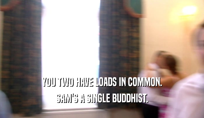 YOU TWO HAVE LOADS IN COMMON. SAM'S A SINGLE BUDDHIST. 