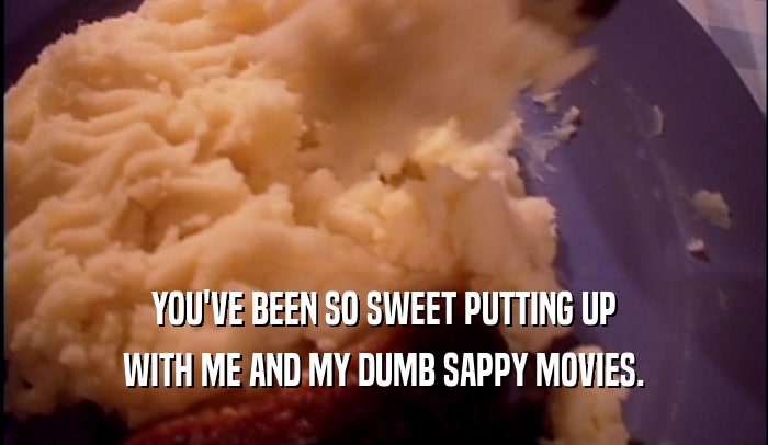 YOU'VE BEEN SO SWEET PUTTING UP WITH ME AND MY DUMB SAPPY MOVIES. 