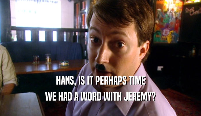 HANS, IS IT PERHAPS TIME WE HAD A WORD WITH JEREMY? 