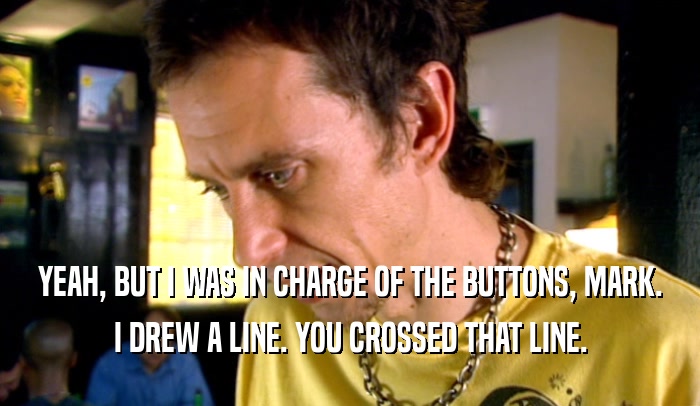 YEAH, BUT I WAS IN CHARGE OF THE BUTTONS, MARK. I DREW A LINE. YOU CROSSED THAT LINE. 