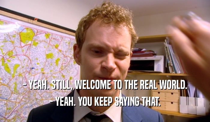 - YEAH. STILL, WELCOME TO THE REAL WORLD. - YEAH. YOU KEEP SAYING THAT. 