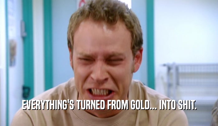 EVERYTHING'S TURNED FROM GOLD... INTO SHIT.  