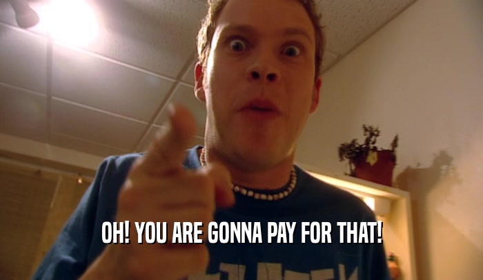 OH! YOU ARE GONNA PAY FOR THAT!  