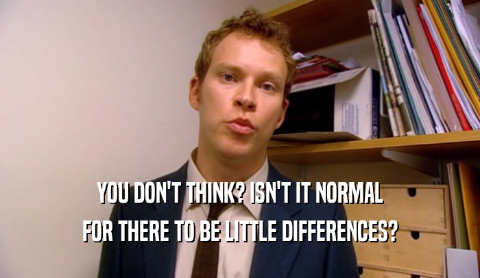 YOU DON'T THINK? ISN'T IT NORMAL FOR THERE TO BE LITTLE DIFFERENCES? 