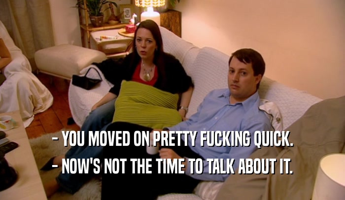 - YOU MOVED ON PRETTY FUCKING QUICK. - NOW'S NOT THE TIME TO TALK ABOUT IT. 