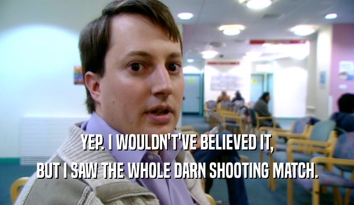 YEP. I WOULDN'T'VE BELIEVED IT, BUT I SAW THE WHOLE DARN SHOOTING MATCH. 