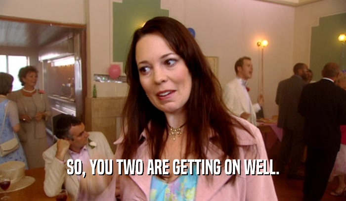 SO, YOU TWO ARE GETTING ON WELL.  