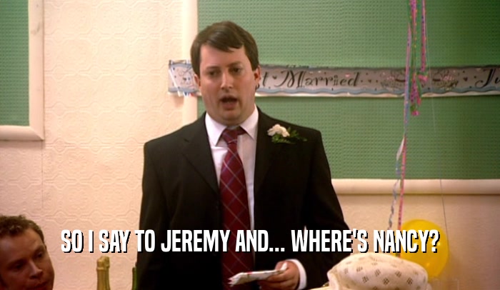 SO I SAY TO JEREMY AND... WHERE'S NANCY?  