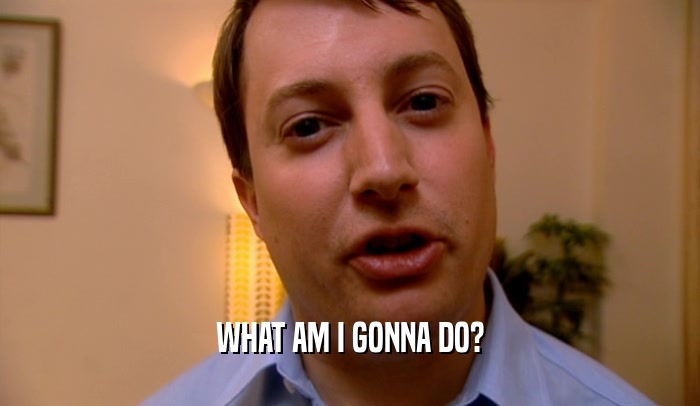 WHAT AM I GONNA DO?  