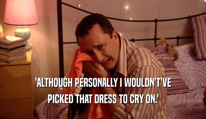 'ALTHOUGH PERSONALLY I WOULDN'T'VE
 PICKED THAT DRESS TO CRY ON.'
 
