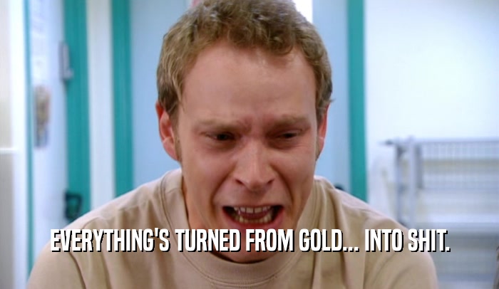 EVERYTHING'S TURNED FROM GOLD... INTO SHIT.  