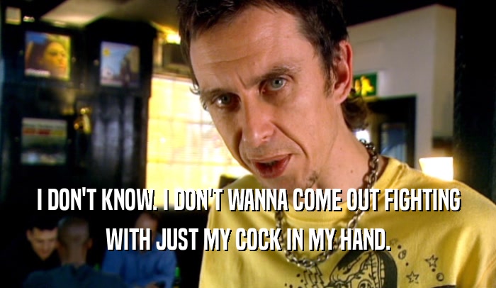 I DON'T KNOW. I DON'T WANNA COME OUT FIGHTING WITH JUST MY COCK IN MY HAND. 