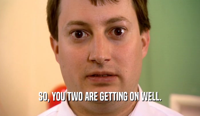 SO, YOU TWO ARE GETTING ON WELL.  