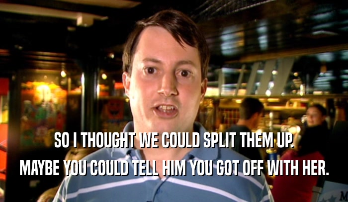 SO I THOUGHT WE COULD SPLIT THEM UP. MAYBE YOU COULD TELL HIM YOU GOT OFF WITH HER. 