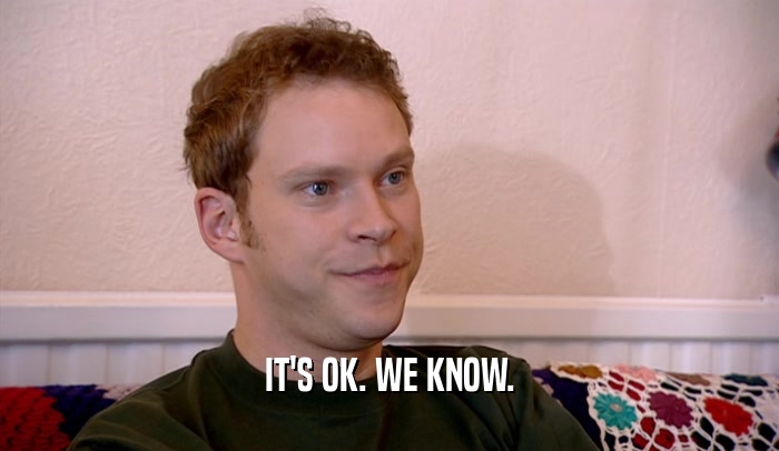 IT'S OK. WE KNOW.  