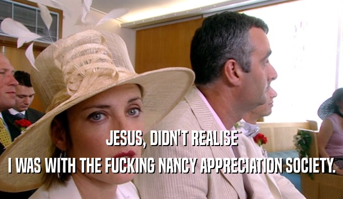 JESUS, DIDN'T REALISE I WAS WITH THE FUCKING NANCY APPRECIATION SOCIETY. 