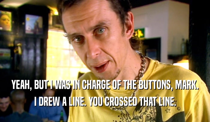 YEAH, BUT I WAS IN CHARGE OF THE BUTTONS, MARK. I DREW A LINE. YOU CROSSED THAT LINE. 