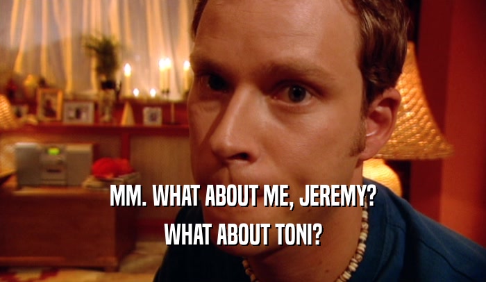 MM. WHAT ABOUT ME, JEREMY? WHAT ABOUT TONI? 