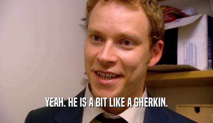YEAH. HE IS A BIT LIKE A GHERKIN.  