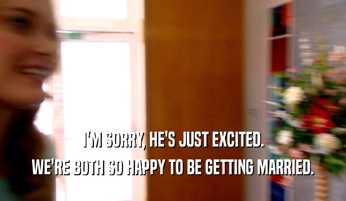 I'M SORRY, HE'S JUST EXCITED. WE'RE BOTH SO HAPPY TO BE GETTING MARRIED. 