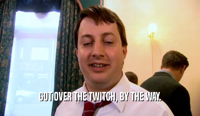 GOT OVER THE TWITCH, BY THE WAY.  
