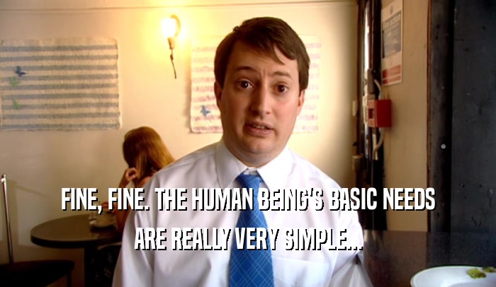 FINE, FINE. THE HUMAN BEING'S BASIC NEEDS
 ARE REALLY VERY SIMPLE...
 