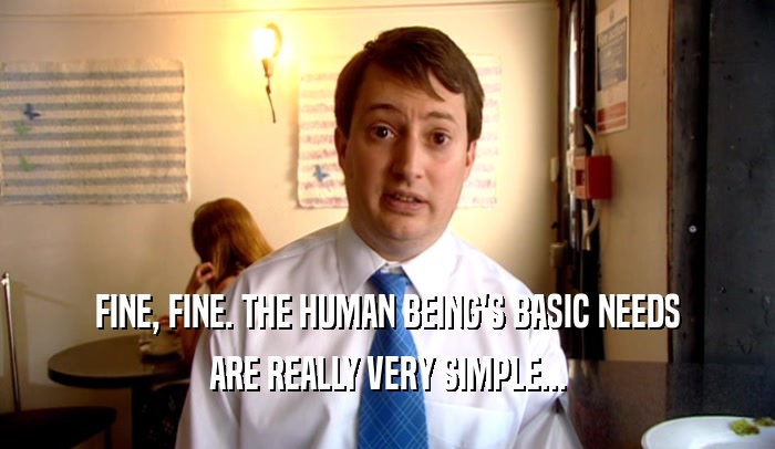 FINE, FINE. THE HUMAN BEING'S BASIC NEEDS ARE REALLY VERY SIMPLE... 