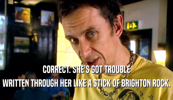 CORRECT. SHE'S GOT TROUBLE WRITTEN THROUGH HER LIKE A STICK OF BRIGHTON ROCK. 