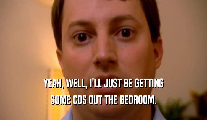 YEAH, WELL, I'LL JUST BE GETTING SOME CDS OUT THE BEDROOM. 