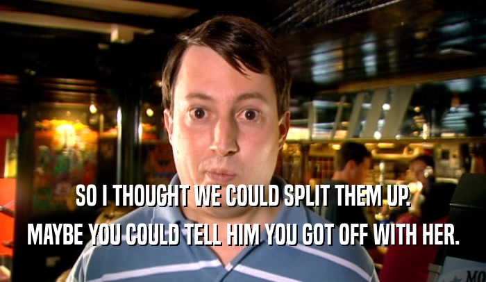 SO I THOUGHT WE COULD SPLIT THEM UP. MAYBE YOU COULD TELL HIM YOU GOT OFF WITH HER. 