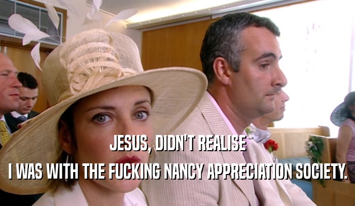JESUS, DIDN'T REALISE I WAS WITH THE FUCKING NANCY APPRECIATION SOCIETY. 