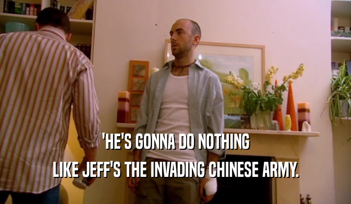 'HE'S GONNA DO NOTHING
 LIKE JEFF'S THE INVADING CHINESE ARMY.
 