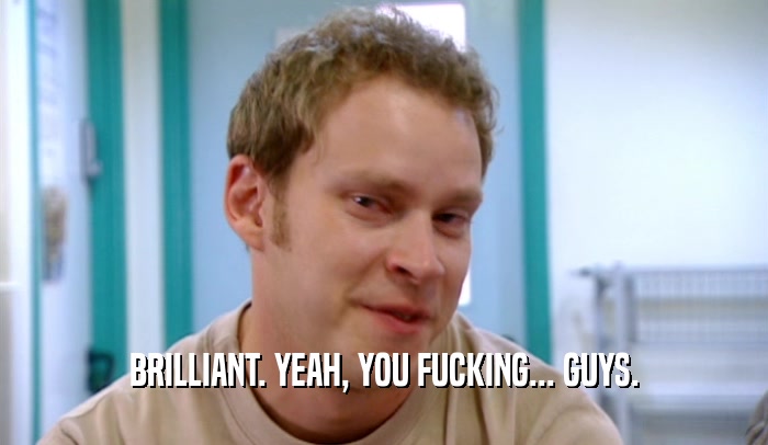 BRILLIANT. YEAH, YOU FUCKING... GUYS.  