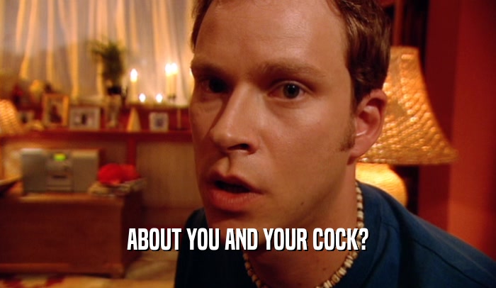 ABOUT YOU AND YOUR COCK?  
