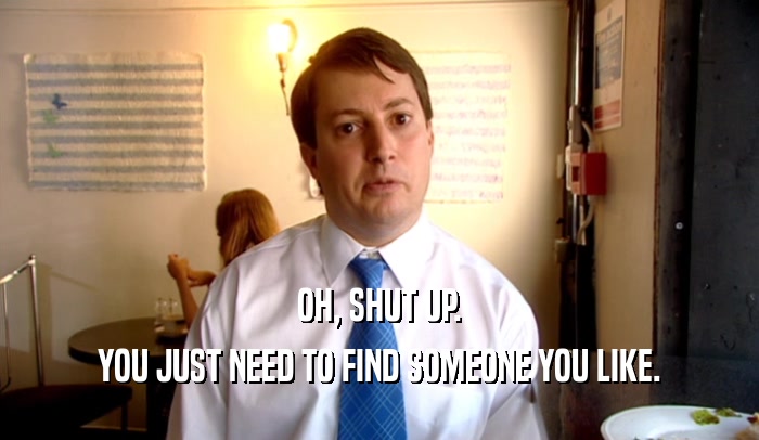 OH, SHUT UP. YOU JUST NEED TO FIND SOMEONE YOU LIKE. 