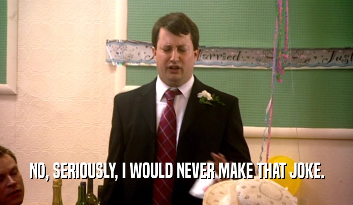 NO, SERIOUSLY, I WOULD NEVER MAKE THAT JOKE.  