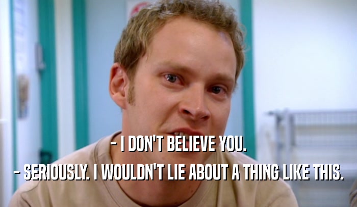 - I DON'T BELIEVE YOU. - SERIOUSLY. I WOULDN'T LIE ABOUT A THING LIKE THIS. 