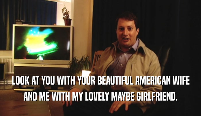 LOOK AT YOU WITH YOUR BEAUTIFUL AMERICAN WIFE AND ME WITH MY LOVELY MAYBE GIRLFRIEND. 