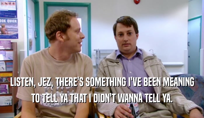 LISTEN, JEZ, THERE'S SOMETHING I'VE BEEN MEANING TO TELL YA THAT I DIDN'T WANNA TELL YA. 