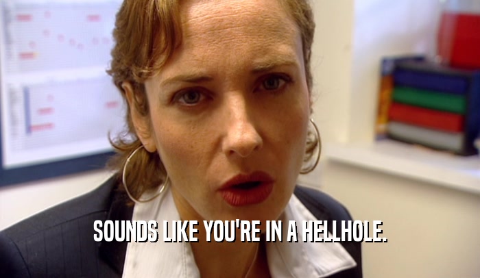 SOUNDS LIKE YOU'RE IN A HELLHOLE.  