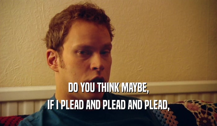 DO YOU THINK MAYBE, IF I PLEAD AND PLEAD AND PLEAD, 