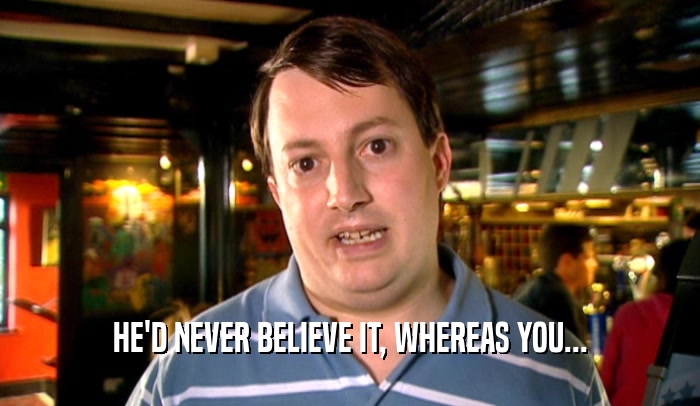 HE'D NEVER BELIEVE IT, WHEREAS YOU...
  