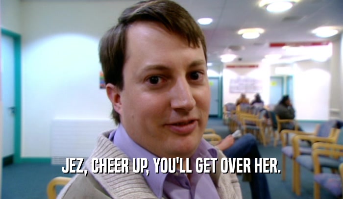 JEZ, CHEER UP, YOU'LL GET OVER HER.  