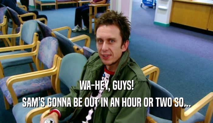 WA-HEY, GUYS! SAM'S GONNA BE OUT IN AN HOUR OR TWO SO... 