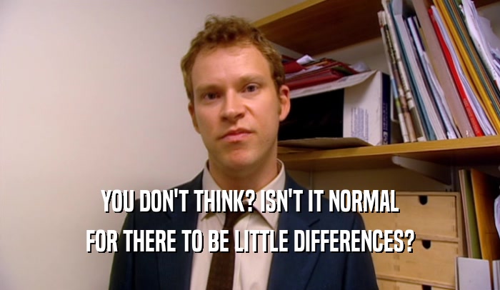 YOU DON'T THINK? ISN'T IT NORMAL FOR THERE TO BE LITTLE DIFFERENCES? 