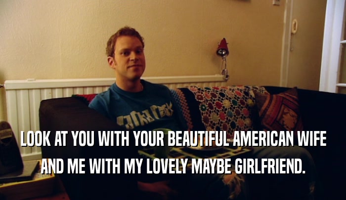 LOOK AT YOU WITH YOUR BEAUTIFUL AMERICAN WIFE AND ME WITH MY LOVELY MAYBE GIRLFRIEND. 