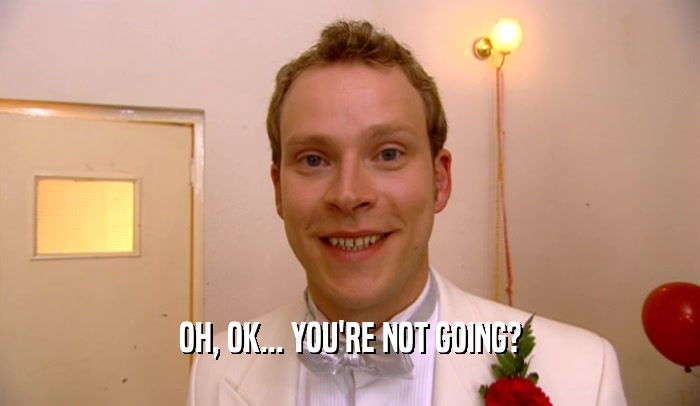 OH, OK... YOU'RE NOT GOING?  