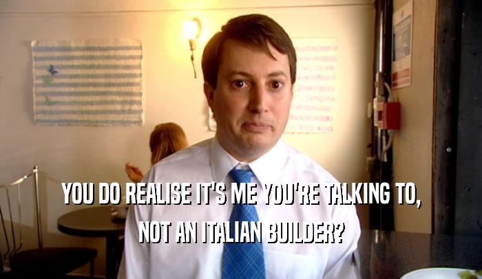 YOU DO REALISE IT'S ME YOU'RE TALKING TO,
 NOT AN ITALIAN BUILDER?
 