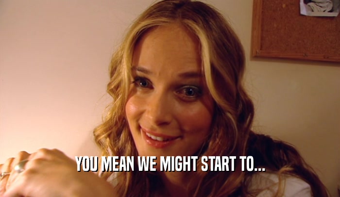 YOU MEAN WE MIGHT START TO...  