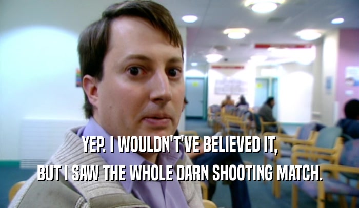 YEP. I WOULDN'T'VE BELIEVED IT, BUT I SAW THE WHOLE DARN SHOOTING MATCH. 